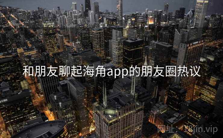 和朋友聊起海角app的朋友圈热议