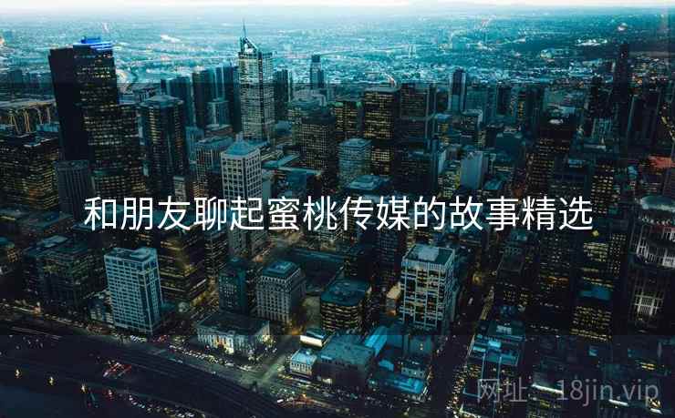 和朋友聊起蜜桃传媒的故事精选 和朋友聊起蜜桃传媒的故事精选